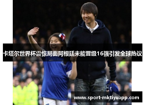 卡塔尔世界杯震惊局面阿根廷未能晋级16强引发全球热议