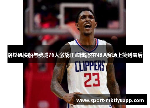 洛杉矶快船与费城76人激战正酣谁能在NBA赛场上笑到最后
